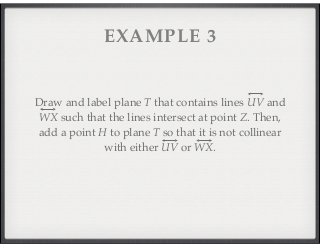EXAMPLE 3 
Draw and label plane T that contains lines UV and 
WX such that the lines intersect at point Z. Then, 
add a point H to plane T so that it is not collinear 
with either UV or WX. 
 
