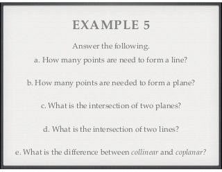 EXAMPLE 5 
Answer the following. 
a. How many points are need to form a line? 
b. How many points are needed to form a plane? 
c. What is the intersection of two planes? 
d. What is the intersection of two lines? 
e. What is the difference between collinear and coplanar? 
 