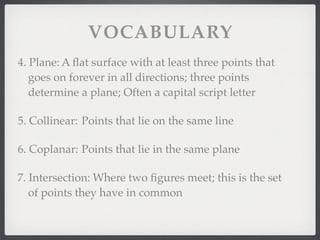 VOCABULARY
4. Plane: A ﬂat surface with at least three points that
goes on forever in all directions; three points
determine a plane; Often a capital script letter
5. Collinear: Points that lie on the same line
6. Coplanar: Points that lie in the same plane
7. Intersection: Where two ﬁgures meet; this is the set
of points they have in common
 