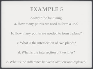 EXAMPLE 5
Answer the following.
a. How many points are need to form a line?
b. How many points are needed to form a plane?
c. What is the intersection of two planes?
d. What is the intersection of two lines?
e. What is the difference between collinear and coplanar?
 