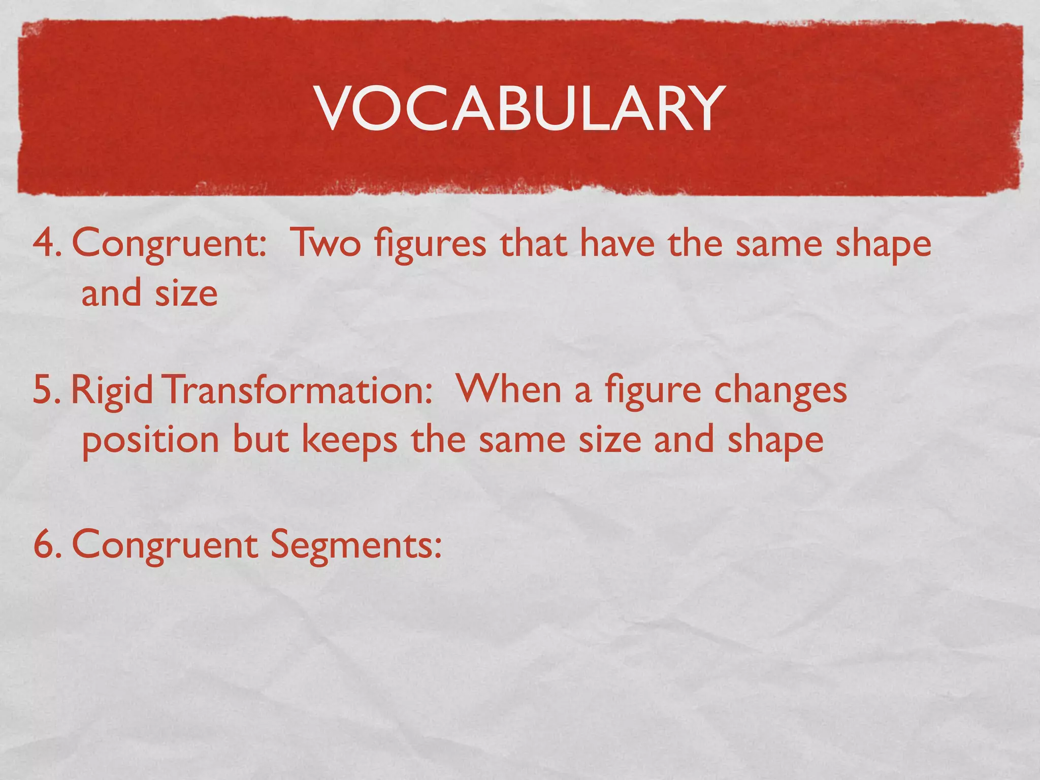 VOCABULARY
4. Congruent: Two ﬁgures that have the same shape
and size
5. Rigid Transformation: When a ﬁgure changes
position but keeps the same size and shape
6. Congruent Segments:
 