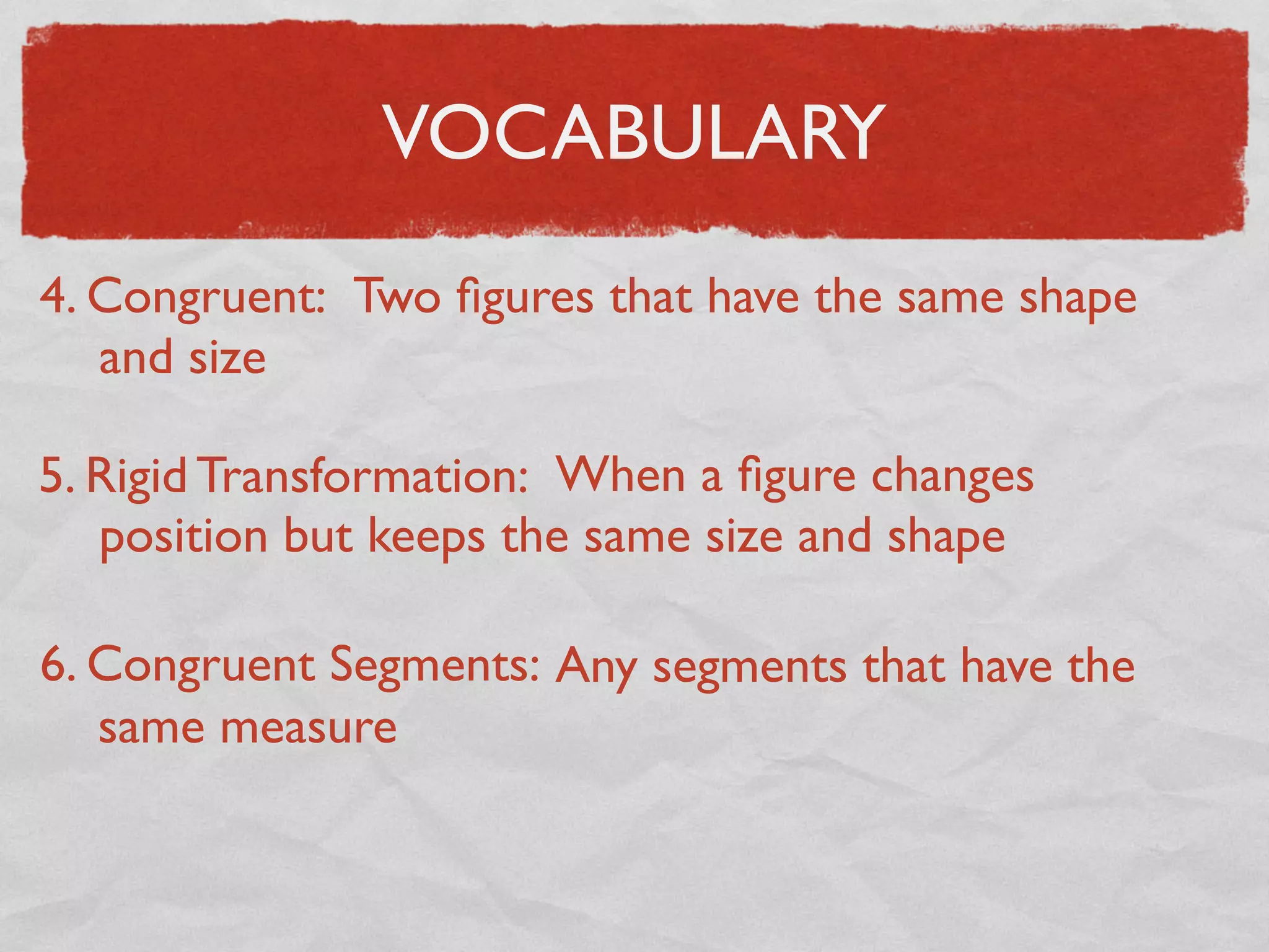 VOCABULARY
4. Congruent: Two ﬁgures that have the same shape
and size
5. Rigid Transformation: When a ﬁgure changes
position but keeps the same size and shape
6. Congruent Segments: Any segments that have the
same measure
 