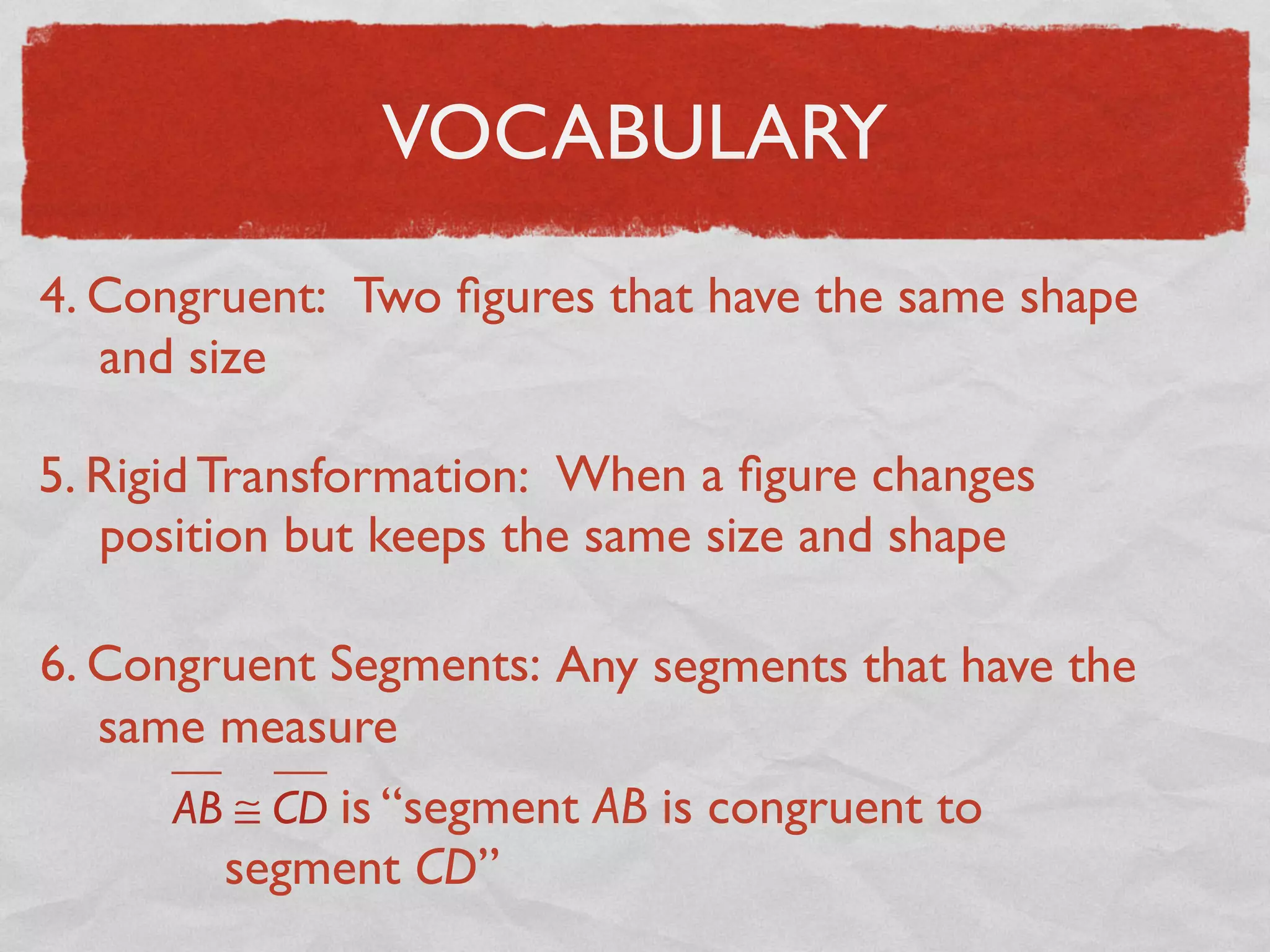 VOCABULARY
4. Congruent: Two ﬁgures that have the same shape
and size
5. Rigid Transformation: When a ﬁgure changes
position but keeps the same size and shape
6. Congruent Segments: Any segments that have the
same measure
AB ≅ CD is “segment AB is congruent to
segment CD”
 