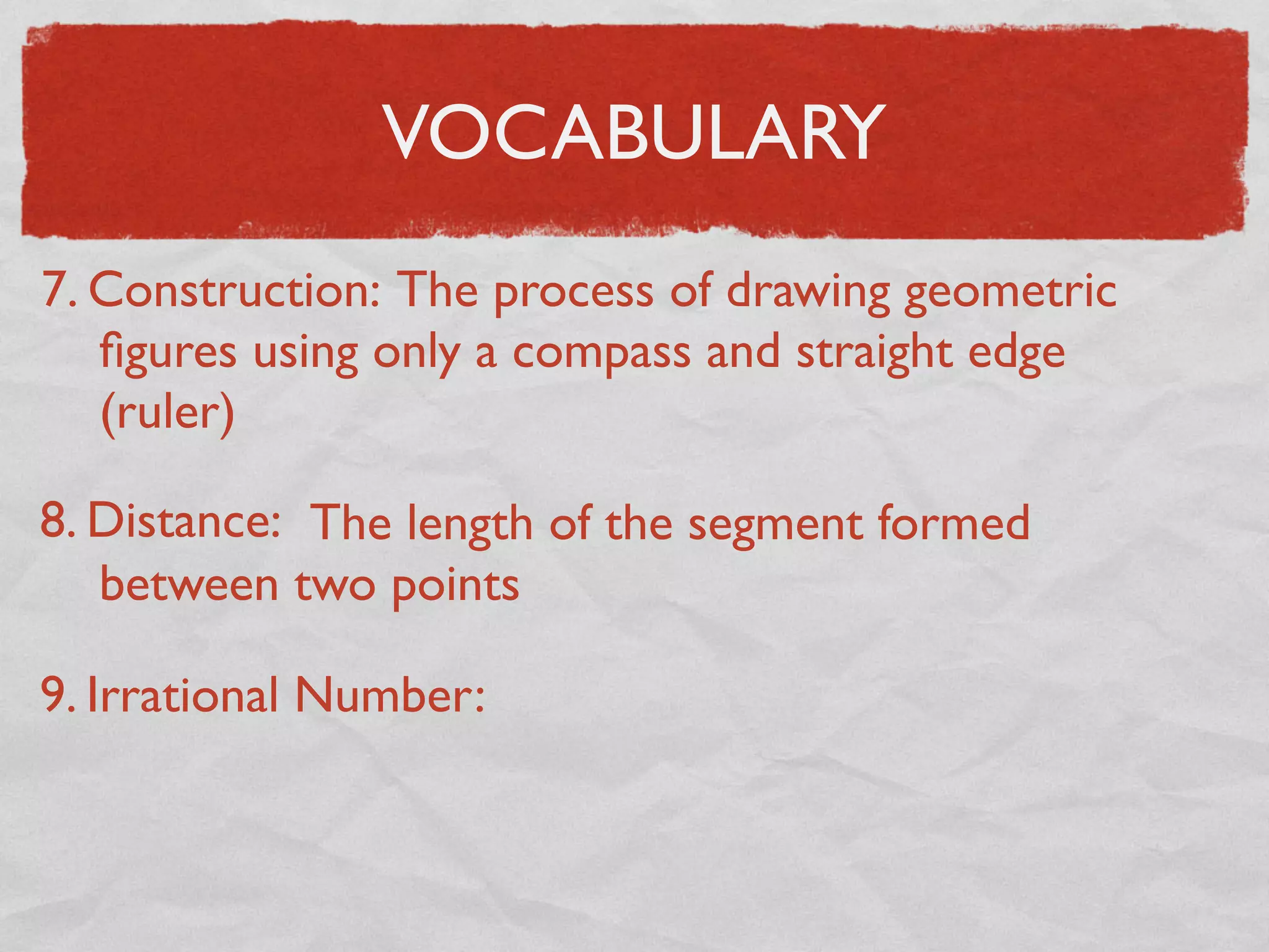 VOCABULARY
7. Construction: The process of drawing geometric
ﬁgures using only a compass and straight edge
(ruler)
8. Distance: The length of the segment formed
between two points
9. Irrational Number:
 