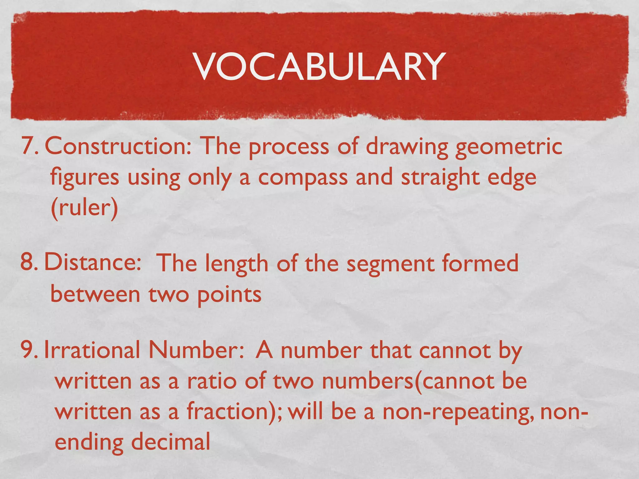 VOCABULARY
7. Construction: The process of drawing geometric
ﬁgures using only a compass and straight edge
(ruler)
8. Distance: The length of the segment formed
between two points
9. Irrational Number: A number that cannot by
written as a ratio of two numbers(cannot be
written as a fraction); will be a non-repeating, non-
ending decimal
 