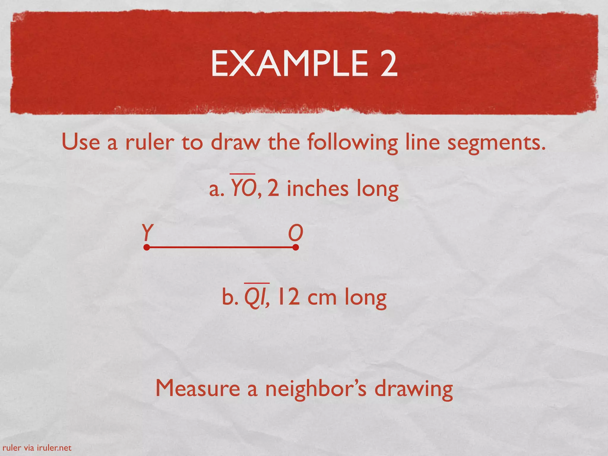 EXAMPLE 2
Use a ruler to draw the following line segments.
a. YO, 2 inches long
Y O
b. QI, 12 cm long
Measure a neighbor’s drawing
ruler via iruler.net
 