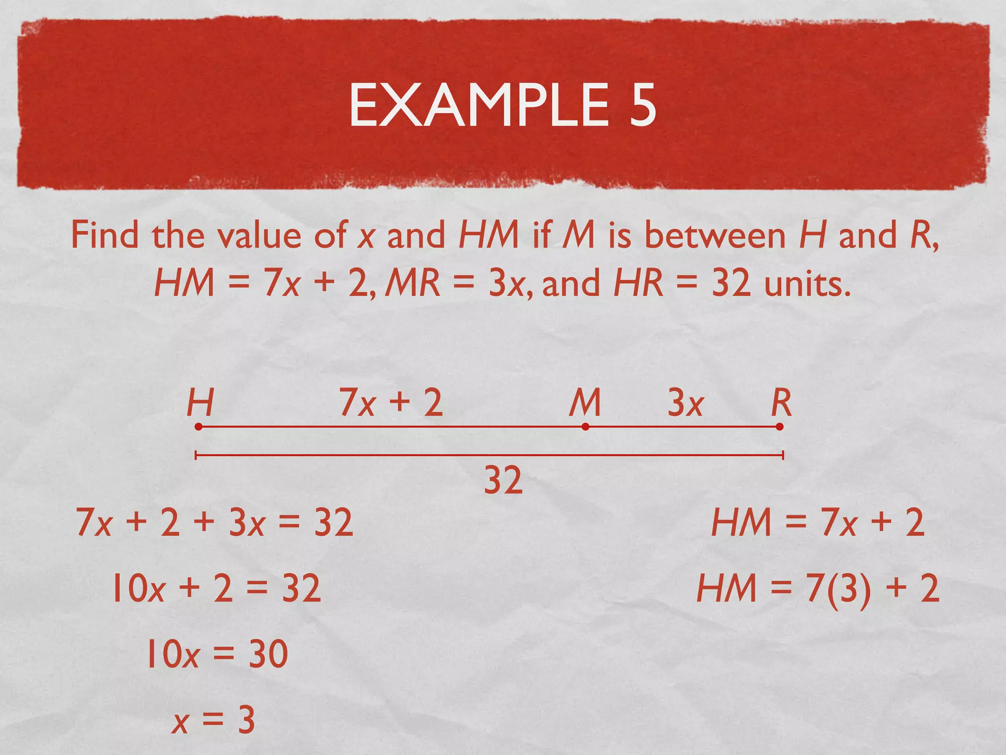 EXAMPLE 5
Find the value of x and HM if M is between H and R,
HM = 7x + 2, MR = 3x, and HR = 32 units.
H RM7x + 2 3x
32
7x + 2 + 3x = 32
10x + 2 = 32
10x = 30
x = 3
HM = 7x + 2
HM = 7(3) + 2
 