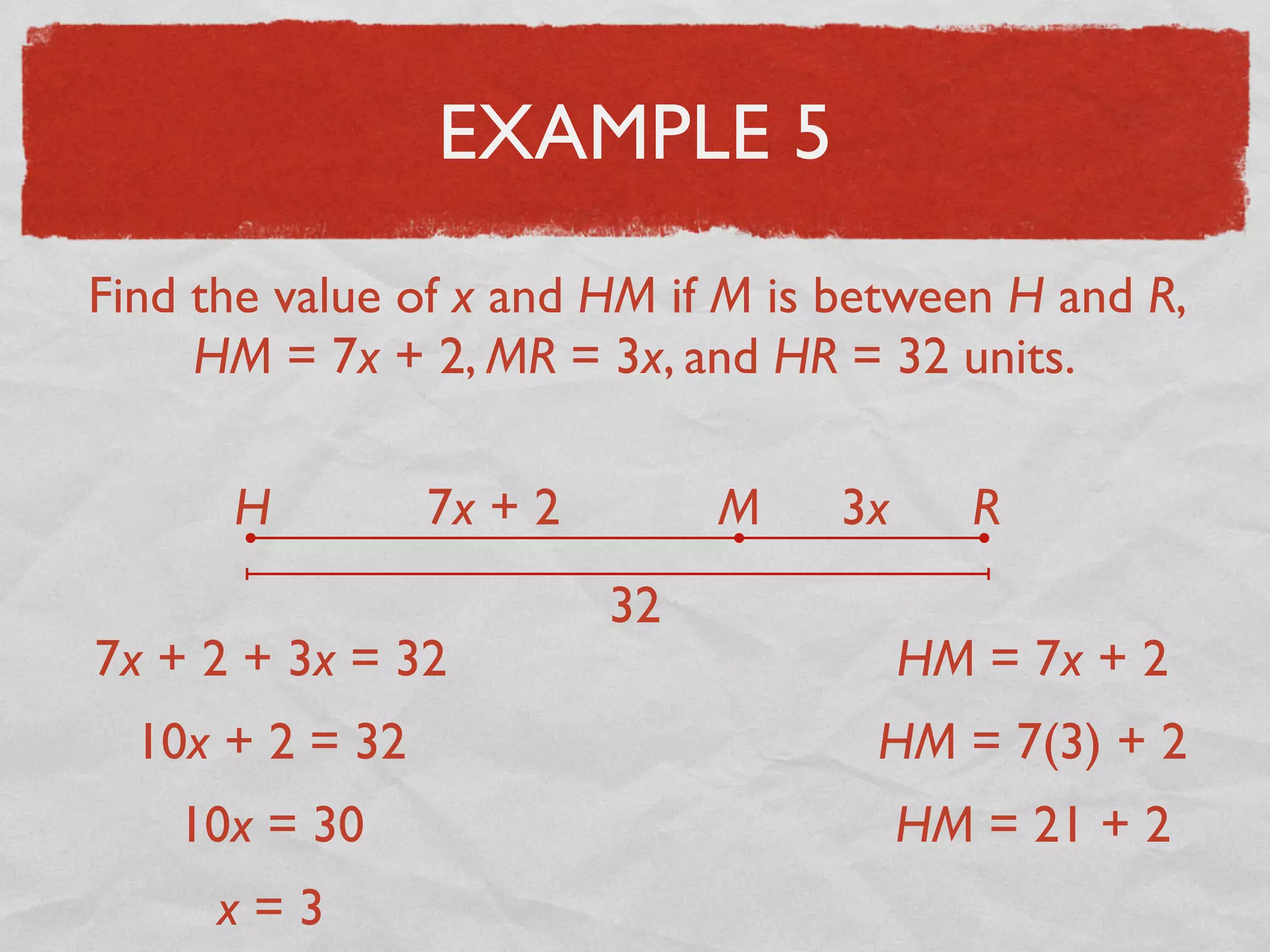 EXAMPLE 5
Find the value of x and HM if M is between H and R,
HM = 7x + 2, MR = 3x, and HR = 32 units.
H RM7x + 2 3x
32
7x + 2 + 3x = 32
10x + 2 = 32
10x = 30
x = 3
HM = 7x + 2
HM = 7(3) + 2
HM = 21 + 2
 