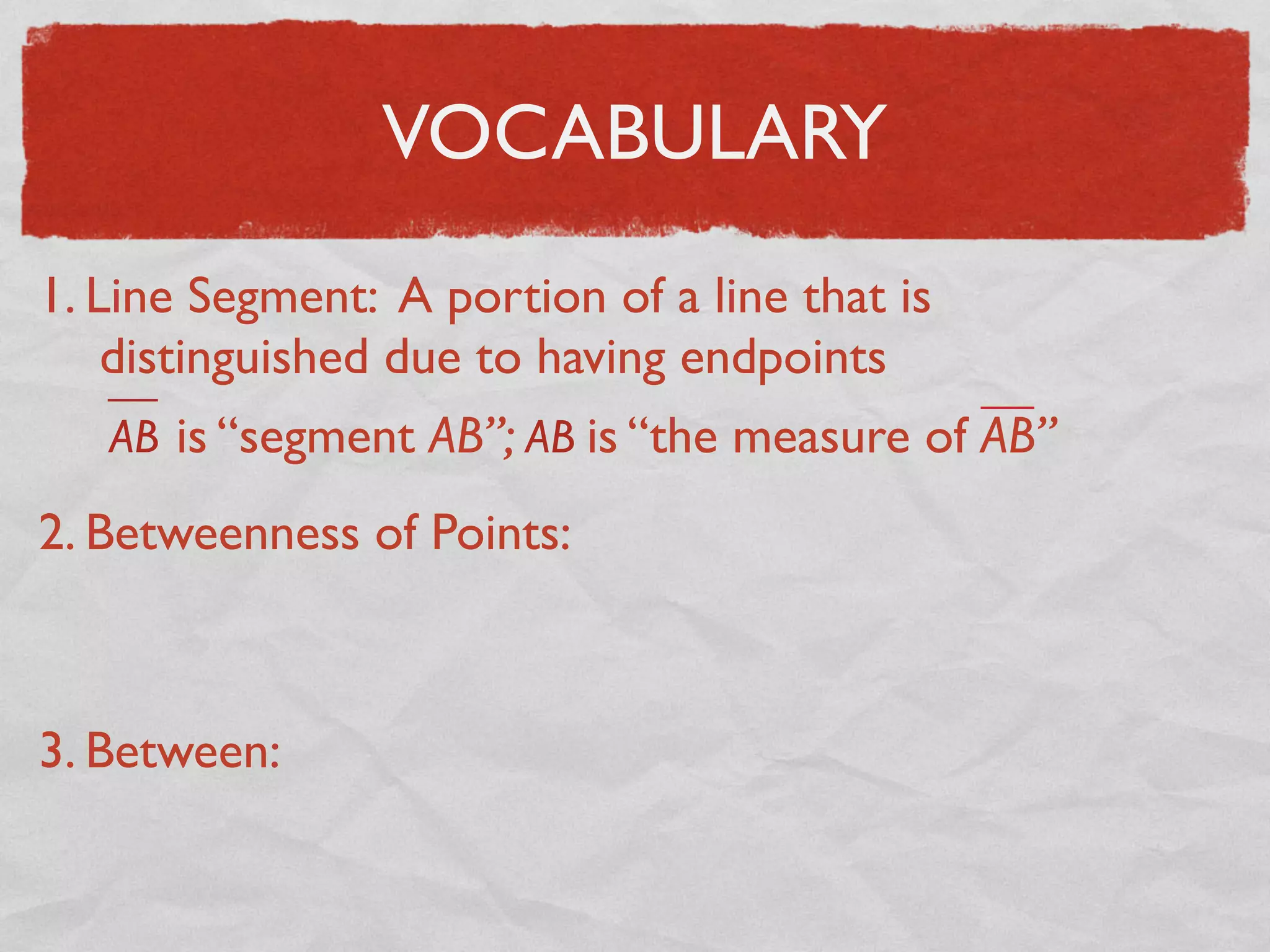 VOCABULARY
1. Line Segment: A portion of a line that is
distinguished due to having endpoints
AB is “segment AB”; AB is “the measure of AB”
2. Betweenness of Points:
3. Between:
 
