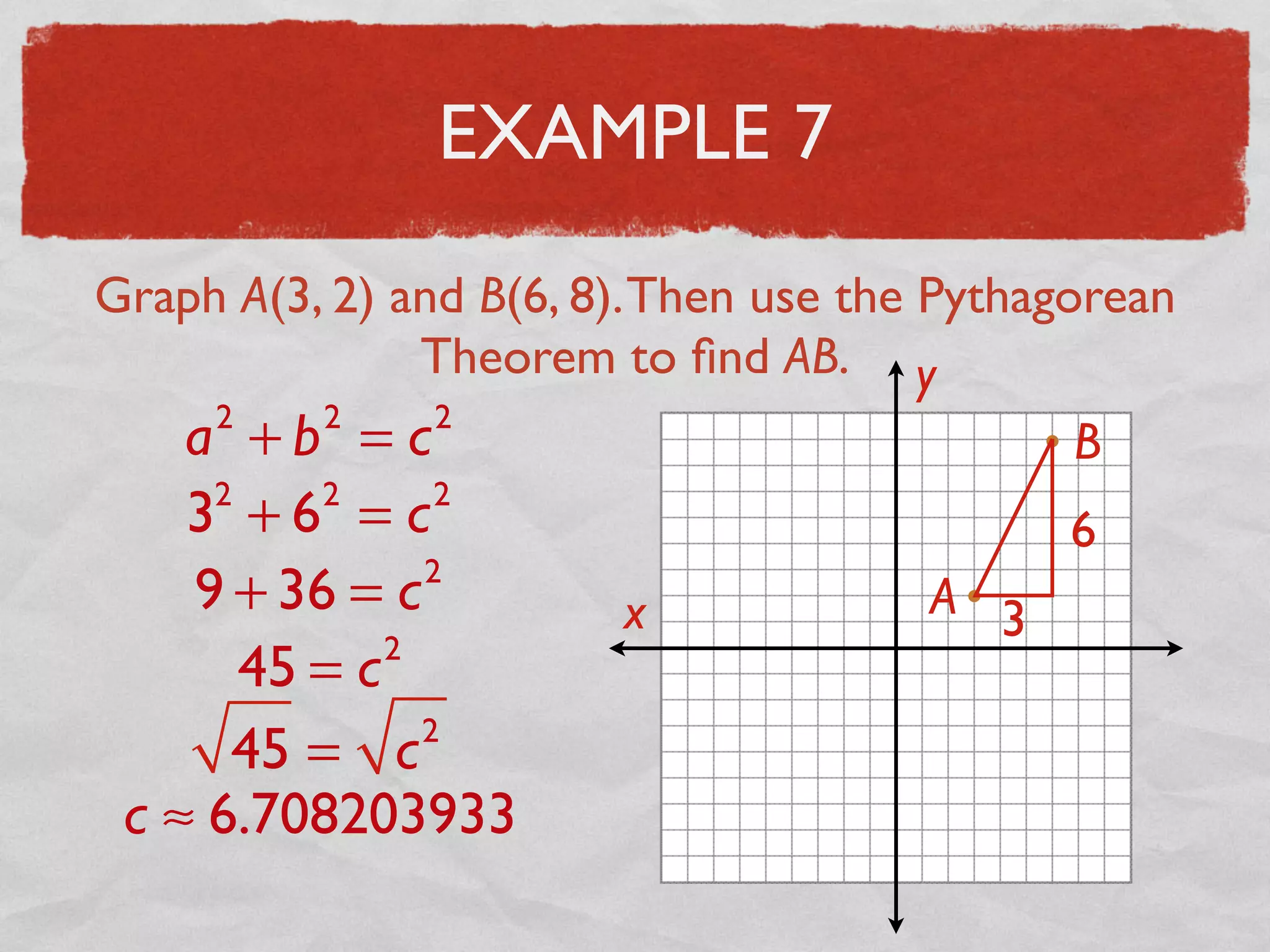 EXAMPLE 7
Graph A(3, 2) and B(6, 8).Then use the Pythagorean
Theorem to ﬁnd AB.
x
y
A
B
3
6
a2
+ b2
= c2
32
+ 62
= c2
9 + 36 = c2
45 = c2
45 = c2
c ≈ 6.708203933
 