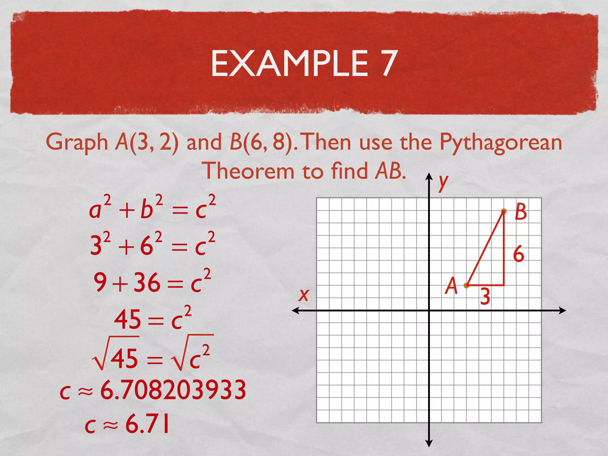 EXAMPLE 7
Graph A(3, 2) and B(6, 8).Then use the Pythagorean
Theorem to ﬁnd AB.
x
y
A
B
3
6
a2
+ b2
= c2
32
+ 62
= c2
9 + 36 = c2
45 = c2
45 = c2
c ≈ 6.708203933
c ≈ 6.71
 