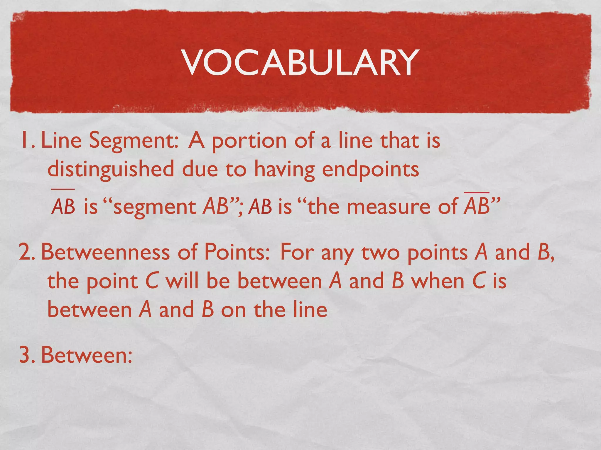 VOCABULARY
1. Line Segment: A portion of a line that is
distinguished due to having endpoints
AB is “segment AB”; AB is “the measure of AB”
2. Betweenness of Points: For any two points A and B,
the point C will be between A and B when C is
between A and B on the line
3. Between:
 