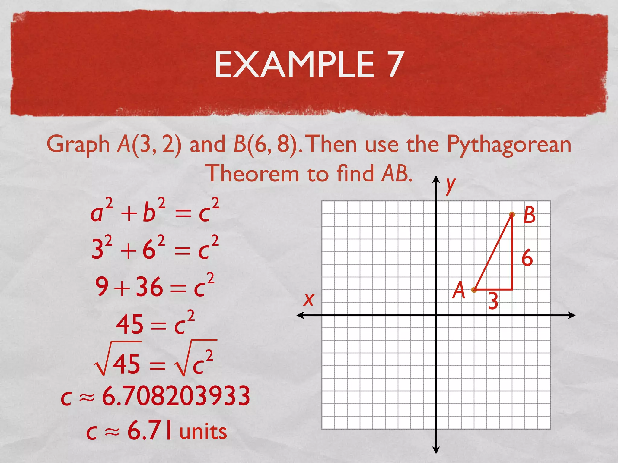 EXAMPLE 7
Graph A(3, 2) and B(6, 8).Then use the Pythagorean
Theorem to ﬁnd AB.
x
y
A
B
3
6
a2
+ b2
= c2
32
+ 62
= c2
9 + 36 = c2
45 = c2
45 = c2
c ≈ 6.708203933
c ≈ 6.71units
 