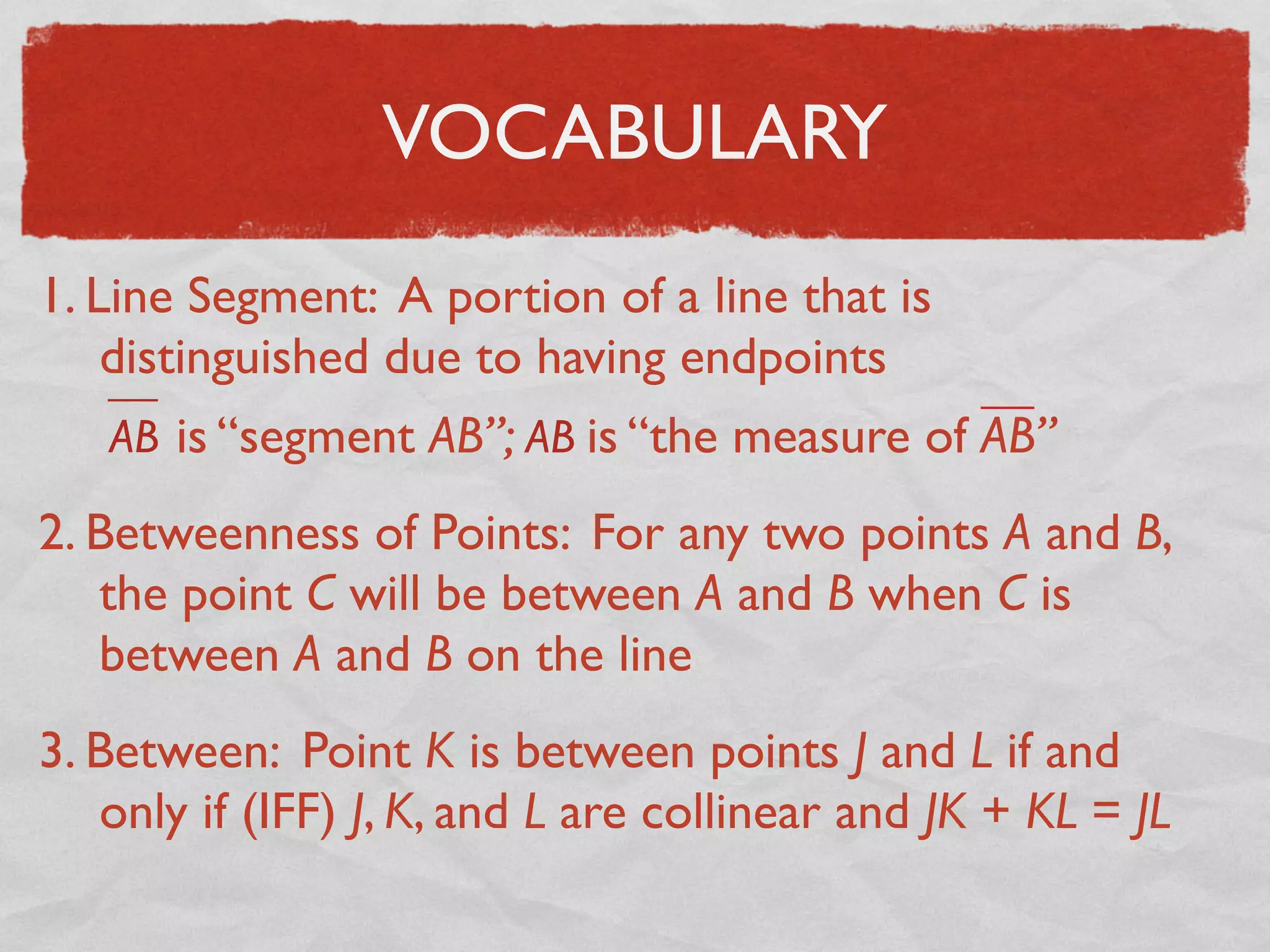 VOCABULARY
1. Line Segment: A portion of a line that is
distinguished due to having endpoints
AB is “segment AB”; AB is “the measure of AB”
2. Betweenness of Points: For any two points A and B,
the point C will be between A and B when C is
between A and B on the line
3. Between: Point K is between points J and L if and
only if (IFF) J, K, and L are collinear and JK + KL = JL
 