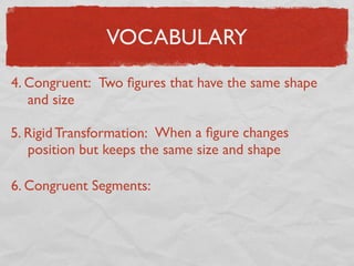 VOCABULARY
4. Congruent: Two ﬁgures that have the same shape
and size
5. Rigid Transformation: When a ﬁgure changes
position but keeps the same size and shape
6. Congruent Segments:
 