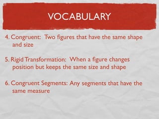 VOCABULARY
4. Congruent: Two ﬁgures that have the same shape
and size
5. Rigid Transformation: When a ﬁgure changes
position but keeps the same size and shape
6. Congruent Segments: Any segments that have the
same measure
 