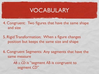 VOCABULARY
4. Congruent: Two ﬁgures that have the same shape
and size
5. Rigid Transformation: When a ﬁgure changes
position but keeps the same size and shape
6. Congruent Segments: Any segments that have the
same measure
AB ≅ CD is “segment AB is congruent to
segment CD”
 