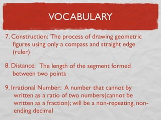 VOCABULARY
7. Construction: The process of drawing geometric
ﬁgures using only a compass and straight edge
(ruler)
8. Distance: The length of the segment formed
between two points
9. Irrational Number: A number that cannot by
written as a ratio of two numbers(cannot be
written as a fraction); will be a non-repeating, non-
ending decimal
 