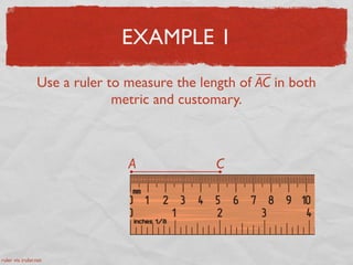 EXAMPLE 1
Use a ruler to measure the length of AC in both
metric and customary.
A C
ruler via iruler.net
 