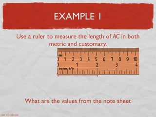 EXAMPLE 1
Use a ruler to measure the length of AC in both
metric and customary.
A C
What are the values from the note sheet
ruler via iruler.net
 