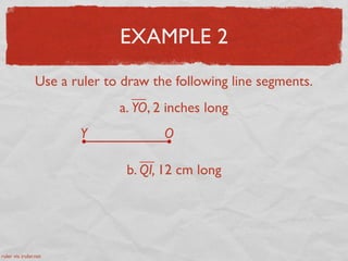 EXAMPLE 2
Use a ruler to draw the following line segments.
a. YO, 2 inches long
Y O
b. QI, 12 cm long
ruler via iruler.net
 