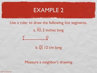 EXAMPLE 2
Use a ruler to draw the following line segments.
a. YO, 2 inches long
Y O
b. QI, 12 cm long
Measure a neighbor’s drawing
ruler via iruler.net
 