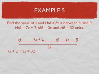 EXAMPLE 5
Find the value of x and HM if M is between H and R,
HM = 7x + 2, MR = 3x, and HR = 32 units.
H RM7x + 2 3x
32
7x + 2 + 3x = 32
 