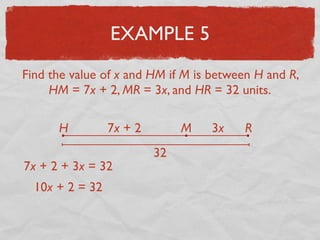 EXAMPLE 5
Find the value of x and HM if M is between H and R,
HM = 7x + 2, MR = 3x, and HR = 32 units.
H RM7x + 2 3x
32
7x + 2 + 3x = 32
10x + 2 = 32
 