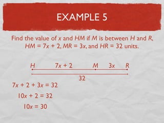 EXAMPLE 5
Find the value of x and HM if M is between H and R,
HM = 7x + 2, MR = 3x, and HR = 32 units.
H RM7x + 2 3x
32
7x + 2 + 3x = 32
10x + 2 = 32
10x = 30
 