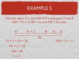 EXAMPLE 5
Find the value of x and HM if M is between H and R,
HM = 7x + 2, MR = 3x, and HR = 32 units.
H RM7x + 2 3x
32
7x + 2 + 3x = 32
10x + 2 = 32
10x = 30
x = 3
HM = 7x + 2
 