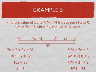 EXAMPLE 5
Find the value of x and HM if M is between H and R,
HM = 7x + 2, MR = 3x, and HR = 32 units.
H RM7x + 2 3x
32
7x + 2 + 3x = 32
10x + 2 = 32
10x = 30
x = 3
HM = 7x + 2
HM = 7(3) + 2
HM = 21 + 2
HM = 23
 