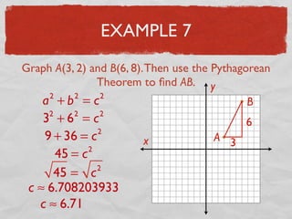 EXAMPLE 7
Graph A(3, 2) and B(6, 8).Then use the Pythagorean
Theorem to ﬁnd AB.
x
y
A
B
3
6
a2
+ b2
= c2
32
+ 62
= c2
9 + 36 = c2
45 = c2
45 = c2
c ≈ 6.708203933
c ≈ 6.71
 