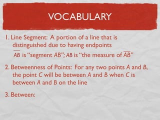 VOCABULARY
1. Line Segment: A portion of a line that is
distinguished due to having endpoints
AB is “segment AB”; AB is “the measure of AB”
2. Betweenness of Points: For any two points A and B,
the point C will be between A and B when C is
between A and B on the line
3. Between:
 
