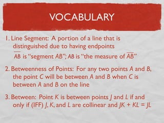 VOCABULARY
1. Line Segment: A portion of a line that is
distinguished due to having endpoints
AB is “segment AB”; AB is “the measure of AB”
2. Betweenness of Points: For any two points A and B,
the point C will be between A and B when C is
between A and B on the line
3. Between: Point K is between points J and L if and
only if (IFF) J, K, and L are collinear and JK + KL = JL
 