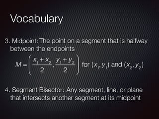Vocabulary
3. Midpoint: The point on a segment that is halfway
between the endpoints
M =
x1
+ x2
2
,
y1
+ y2
2
⎛
⎝
⎜
⎞
⎠
⎟ for (x1
, y1
) and (x2
, y2
)
4. Segment Bisector: Any segment, line, or plane
that intersects another segment at its midpoint
 