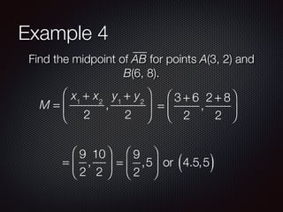 Example 4
Find the midpoint of AB for points A(3, 2) and
B(6, 8).
M =
x1
+ x2
2
,
y1
+ y2
2
⎛
⎝
⎜
⎞
⎠
⎟ =
3 + 6
2
,
2 + 8
2
⎛
⎝
⎜
⎞
⎠
⎟
=
9
2
,
10
2
⎛
⎝
⎜
⎞
⎠
⎟ =
9
2
,5
⎛
⎝
⎜
⎞
⎠
⎟ or 4.5,5( )
 
