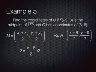 Example 5
Find the coordinates of U if F(−2, 3) is the
midpoint of UO and O has coordinates of (8, 6).
M =
x1
+ x2
2
,
y1
+ y2
2
⎛
⎝
⎜
⎞
⎠
⎟ (−2,3) =
x + 8
2
,
y + 6
2
⎛
⎝
⎜
⎞
⎠
⎟
−2 =
x + 8
2
i2
 