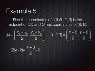 Example 5
Find the coordinates of U if F(−2, 3) is the
midpoint of UO and O has coordinates of (8, 6).
M =
x1
+ x2
2
,
y1
+ y2
2
⎛
⎝
⎜
⎞
⎠
⎟ (−2,3) =
x + 8
2
,
y + 6
2
⎛
⎝
⎜
⎞
⎠
⎟
−2 =
x + 8
2
i2(2)i( )
 