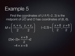 Example 5
Find the coordinates of U if F(−2, 3) is the
midpoint of UO and O has coordinates of (8, 6).
M =
x1
+ x2
2
,
y1
+ y2
2
⎛
⎝
⎜
⎞
⎠
⎟ (−2,3) =
x + 8
2
,
y + 6
2
⎛
⎝
⎜
⎞
⎠
⎟
−2 =
x + 8
2
i2(2)i( )
−4 = x + 8
 