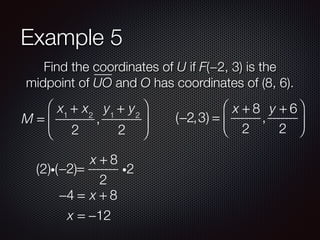 Example 5
Find the coordinates of U if F(−2, 3) is the
midpoint of UO and O has coordinates of (8, 6).
M =
x1
+ x2
2
,
y1
+ y2
2
⎛
⎝
⎜
⎞
⎠
⎟ (−2,3) =
x + 8
2
,
y + 6
2
⎛
⎝
⎜
⎞
⎠
⎟
−2 =
x + 8
2
i2(2)i( )
−4 = x + 8
x = −12
 