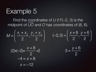 Example 5
Find the coordinates of U if F(−2, 3) is the
midpoint of UO and O has coordinates of (8, 6).
M =
x1
+ x2
2
,
y1
+ y2
2
⎛
⎝
⎜
⎞
⎠
⎟ (−2,3) =
x + 8
2
,
y + 6
2
⎛
⎝
⎜
⎞
⎠
⎟
−2 =
x + 8
2
i2(2)i( )
−4 = x + 8
x = −12
3 =
y + 6
2
 