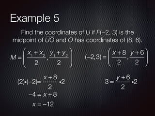 Example 5
Find the coordinates of U if F(−2, 3) is the
midpoint of UO and O has coordinates of (8, 6).
M =
x1
+ x2
2
,
y1
+ y2
2
⎛
⎝
⎜
⎞
⎠
⎟ (−2,3) =
x + 8
2
,
y + 6
2
⎛
⎝
⎜
⎞
⎠
⎟
−2 =
x + 8
2
i2(2)i( )
−4 = x + 8
x = −12
3 =
y + 6
2
i2
 