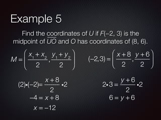 Example 5
Find the coordinates of U if F(−2, 3) is the
midpoint of UO and O has coordinates of (8, 6).
M =
x1
+ x2
2
,
y1
+ y2
2
⎛
⎝
⎜
⎞
⎠
⎟ (−2,3) =
x + 8
2
,
y + 6
2
⎛
⎝
⎜
⎞
⎠
⎟
−2 =
x + 8
2
i2(2)i( )
−4 = x + 8
x = −12
3 =
y + 6
2
i22i
6 = y + 6
 