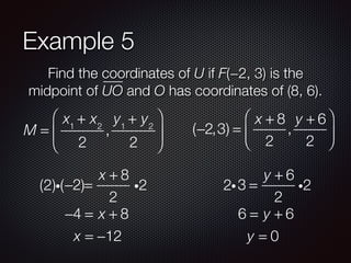 Example 5
Find the coordinates of U if F(−2, 3) is the
midpoint of UO and O has coordinates of (8, 6).
M =
x1
+ x2
2
,
y1
+ y2
2
⎛
⎝
⎜
⎞
⎠
⎟ (−2,3) =
x + 8
2
,
y + 6
2
⎛
⎝
⎜
⎞
⎠
⎟
−2 =
x + 8
2
i2(2)i( )
−4 = x + 8
x = −12
3 =
y + 6
2
i22i
6 = y + 6
y = 0
 
