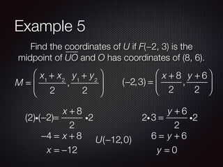 Example 5
Find the coordinates of U if F(−2, 3) is the
midpoint of UO and O has coordinates of (8, 6).
M =
x1
+ x2
2
,
y1
+ y2
2
⎛
⎝
⎜
⎞
⎠
⎟ (−2,3) =
x + 8
2
,
y + 6
2
⎛
⎝
⎜
⎞
⎠
⎟
−2 =
x + 8
2
i2(2)i( )
−4 = x + 8
x = −12
3 =
y + 6
2
i22i
6 = y + 6
y = 0
U(−12,0)
 