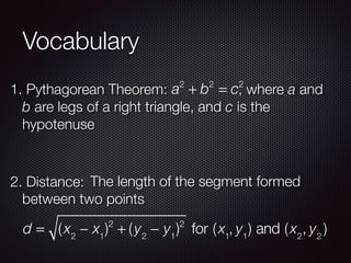 Vocabulary
1. Pythagorean Theorem: a2
+ b2
= c2
, where a and
b are legs of a right triangle, and c is the
hypotenuse
2. Distance: The length of the segment formed
between two points
d = (x2
− x1
)2
+ (y2
− y1
)2
for (x1
, y1
) and (x2
, y2
)
 