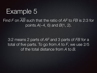 Example 5
Find F on AB such that the ratio of AF to FB is 2:3 for
points A(−4, 6) and B(1, 2).
3:2 means 2 parts of AF and 3 parts of FB for a
total of ﬁve parts. To go from A to F, we use 2/5
of the total distance from A to B.
 