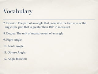 Vocabulary
7. Exterior: The part of an angle that is outside the two rays of the
angle (the part that is greater than 180° in measure)
8. Degree: The unit of measurement of an angle
9. Right Angle:
10. Acute Angle:
11. Obtuse Angle:
12. Angle Bisector:
 