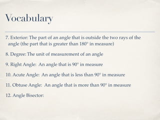 Vocabulary
7. Exterior: The part of an angle that is outside the two rays of the
angle (the part that is greater than 180° in measure)
8. Degree: The unit of measurement of an angle
9. Right Angle: An angle that is 90° in measure
10. Acute Angle: An angle that is less than 90° in measure
11. Obtuse Angle: An angle that is more than 90° in measure
12. Angle Bisector:
 