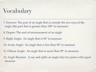 Vocabulary
7. Exterior: The part of an angle that is outside the two rays of the
angle (the part that is greater than 180° in measure)
8. Degree: The unit of measurement of an angle
9. Right Angle: An angle that is 90° in measure
10. Acute Angle: An angle that is less than 90° in measure
11. Obtuse Angle: An angle that is more than 90° in measure
12. Angle Bisector: A ray and splits an angle into two parts with equal
measure
 
